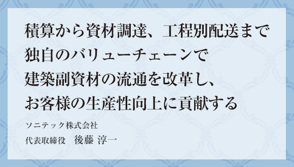 積算から資材調達、工程別配送まで独自のバリューチェーンで建築副資材の流通を改革し、お客様の生産性向上に貢献する ソニテック株式会社 代表取締役　後藤 淳一